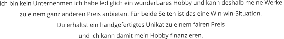 Ich bin kein Unternehmen ich habe lediglich ein wunderbares Hobby und kann deshalb meine Werke  zu einem ganz anderen Preis anbieten. Für beide Seiten ist das eine Win-win-Situation.  Du erhältst ein handgefertigtes Unikat zu einem fairen Preis  und ich kann damit mein Hobby finanzieren.