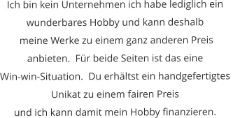 Ich bin kein Unternehmen ich habe lediglich ein  wunderbares Hobby und kann deshalb  meine Werke zu einem ganz anderen Preis  anbieten.  Für beide Seiten ist das eine  Win-win-Situation.  Du erhältst ein handgefertigtes  Unikat zu einem fairen Preis  und ich kann damit mein Hobby finanzieren.